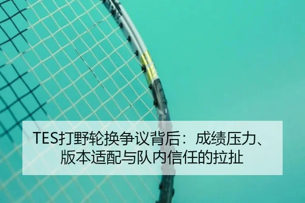 TES打野轮换争议背后：成绩压力、版本适配与队内信任的拉扯
